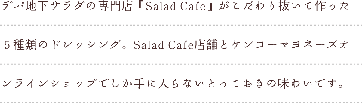 デパ地下サラダの専門店『Salad Cafe』がこだわり抜いて作った５種類のドレッシング。Salad Cafe店舗とケンコーマヨネーズオンラインショップでしか手に入らないとっておきの味わいです。