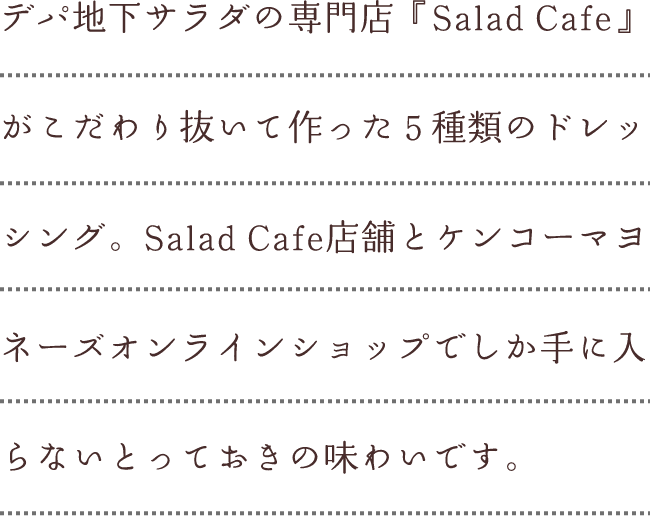 デパ地下サラダの専門店『Salad Cafe』がこだわり抜いて作った５種類のドレッシング。Salad Cafe店舗とケンコーマヨネーズオンラインショップでしか手に入らないとっておきの味わいです。